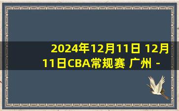 2024年12月11日 12月11日CBA常规赛 广州 - 宁波 精彩镜头